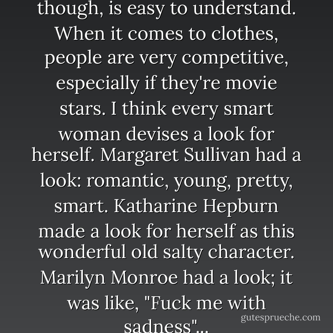 Worrying about clothes, though, is easy to understand. When it comes to clothes, people are very competitive, especially if they're movie stars. I think every smart woman devises a look for herself. Margaret Sullivan had a look: romantic, young, pretty, smart. Katharine Hepburn made a look for herself as this wonderful old salty character. Marilyn Monroe had a look; it was like, "Fuck me with sadness"... - Carol Matthau