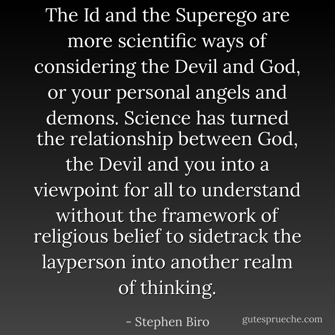 The Id and the Superego are more scientific ways of considering the Devil and God, or your personal angels and demons. Science has turned the relationship between God, the Devil and you into a viewpoint for all to understand without the framework of religious belief to sidetrack the layperson into another realm of thinking. - Stephen Biro
