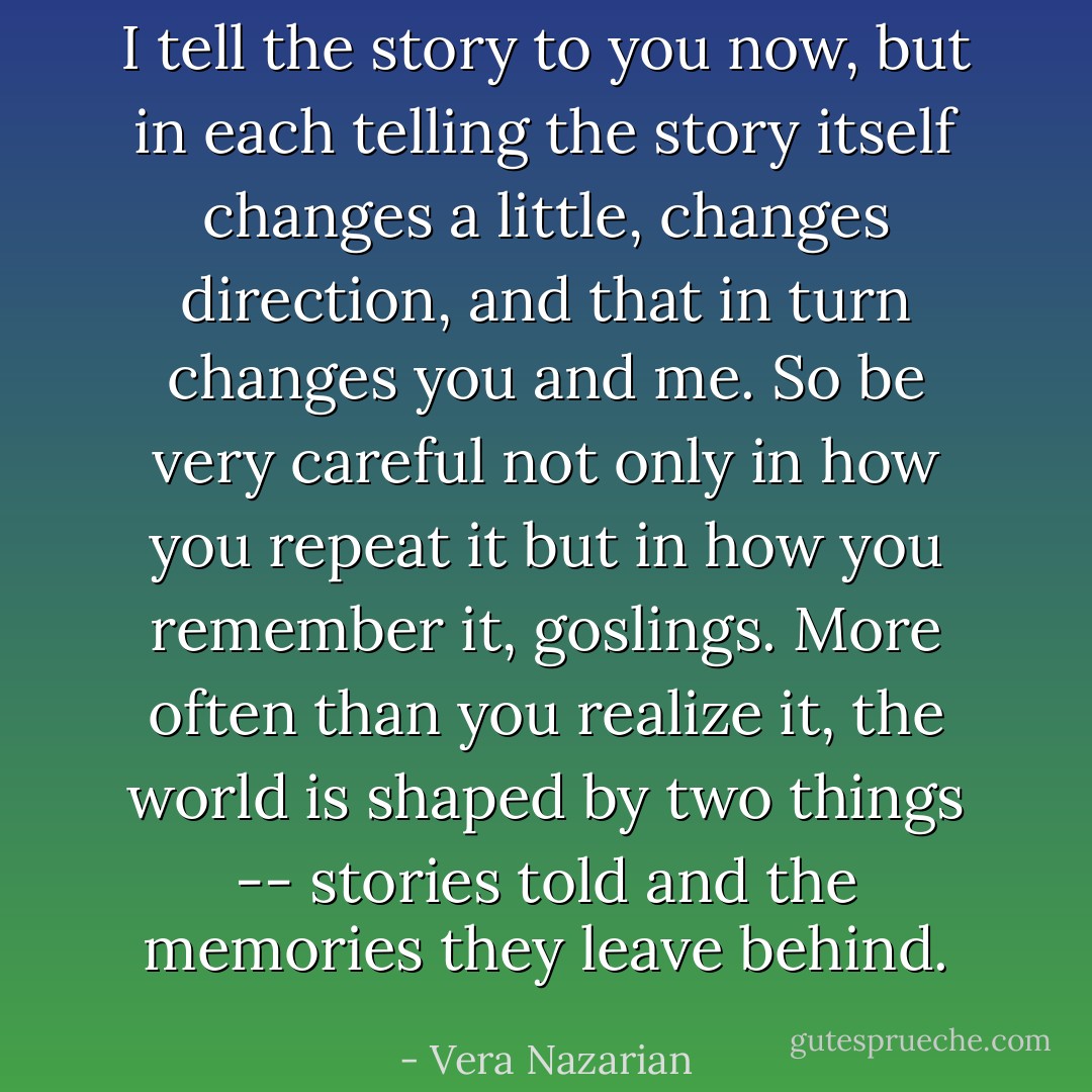 I tell the story to you now, but in each telling the story itself changes a little, changes direction, and that in turn changes you and me. So be very careful not only in how you repeat it but in how you remember it, goslings. More often than you realize it, the world is shaped by two things -- stories told and the memories they leave behind. - Vera Nazarian