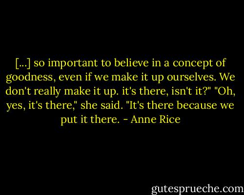 [...] so important to believe in a concept of goodness, even if we make it up ourselves. We don't really make it up. it's there, isn't it?"<br />"Oh, yes, it's there," she said. "It's there because we put it there. - Anne Rice