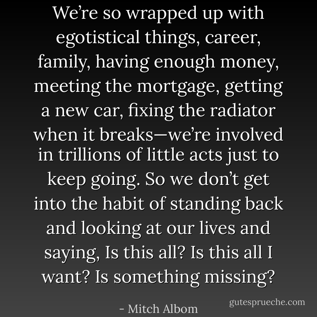 We’re so wrapped up with egotistical things, career, family, having enough money, meeting the mortgage, getting a new car, fixing the radiator when it breaks—we’re involved in trillions of little acts just to keep going. So we don’t get into the habit of standing back and looking at our lives and saying, Is this all? Is this all I want? Is something missing? - Mitch Albom