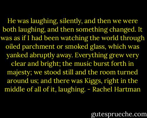He was laughing, silently, and then we were both laughing, and then something changed. It was as if I had been watching the world through oiled parchment or smoked glass, which was yanked abruptly away. Everything grew very clear and bright; the music burst forth in majesty; we stood still and the room turned around us; and there was Kiggs, right in the middle of all of it, laughing. - Rachel Hartman