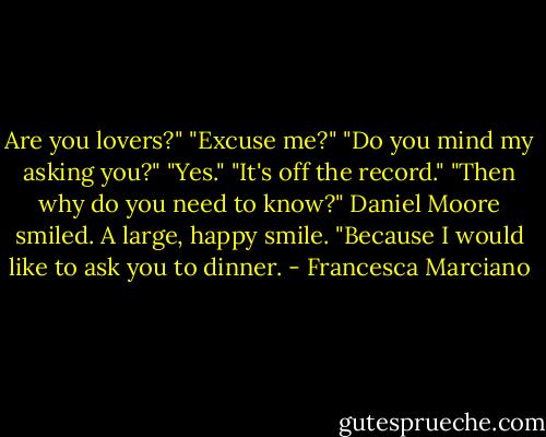Are you lovers?"<br />"Excuse me?"<br />"Do you mind my asking you?"<br />"Yes."<br />"It's off the record."<br />"Then why do you need to know?"<br />Daniel Moore smiled. A large, happy smile.<br />"Because I would like to ask you to dinner. - Francesca Marciano