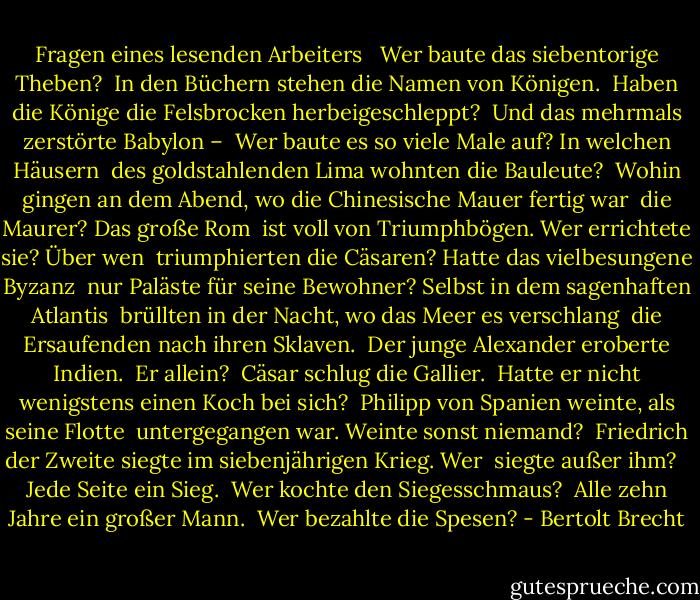 Fragen eines lesenden Arbeiters <br /><br />Wer baute das siebentorige Theben? <br />In den Büchern stehen die Namen von Königen. <br />Haben die Könige die Felsbrocken herbeigeschleppt? <br />Und das mehrmals zerstörte Babylon – <br />Wer baute es so viele Male auf? In welchen Häusern <br />des goldstahlenden Lima wohnten die Bauleute? <br />Wohin gingen an dem Abend, wo die Chinesische Mauer fertig war <br />die Maurer? Das große Rom <br />ist voll von Triumphbögen. Wer errichtete sie? Über wen <br />triumphierten die Cäsaren? Hatte das vielbesungene Byzanz <br />nur Paläste für seine Bewohner? Selbst in dem sagenhaften Atlantis <br />brüllten in der Nacht, wo das Meer es verschlang <br />die Ersaufenden nach ihren Sklaven. <br />Der junge Alexander eroberte Indien. <br />Er allein? <br />Cäsar schlug die Gallier. <br />Hatte er nicht wenigstens einen Koch bei sich? <br />Philipp von Spanien weinte, als seine Flotte <br />untergegangen war. Weinte sonst niemand? <br />Friedrich der Zweite siegte im siebenjährigen Krieg. Wer <br />siegte außer ihm? <br /><br />Jede Seite ein Sieg. <br />Wer kochte den Siegesschmaus? <br />Alle zehn Jahre ein großer Mann. <br />Wer bezahlte die Spesen? - Bertolt Brecht