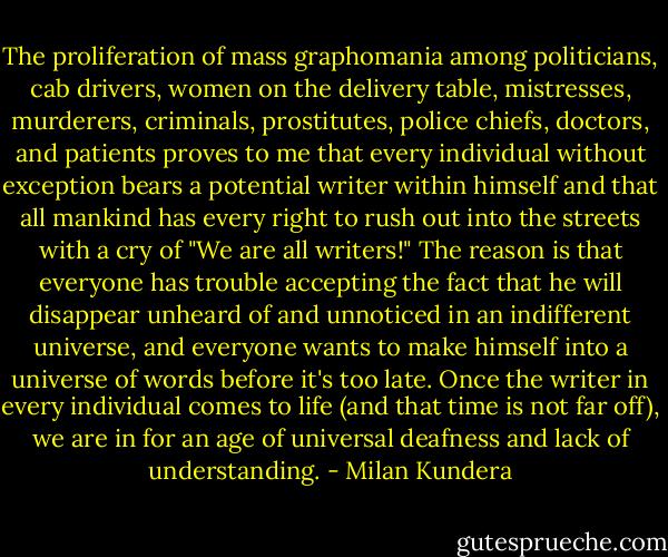 The proliferation of mass graphomania among politicians, cab drivers, women on the delivery table, mistresses, murderers, criminals, prostitutes, police chiefs, doctors, and patients proves to me that every individual without exception bears a potential writer within himself and that all mankind has every right to rush out into the streets with a cry of "We are all writers!"<br />The reason is that everyone has trouble accepting the fact that he will disappear unheard of and unnoticed in an indifferent universe, and everyone wants to make himself into a universe of words before it's too late.<br />Once the writer in every individual comes to life (and that time is not far off), we are in for an age of universal deafness and lack of understanding. - Milan Kundera