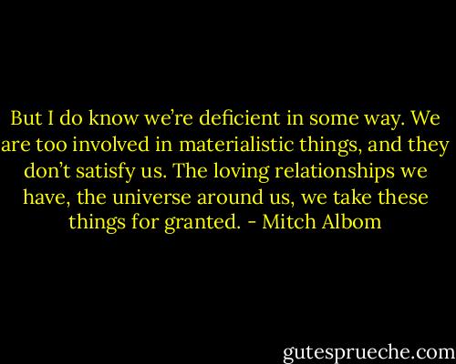 But I do know we’re deficient in some way. We are too involved in materialistic things, and they don’t satisfy us. The loving relationships we have, the universe around us, we take these things for granted. - Mitch Albom