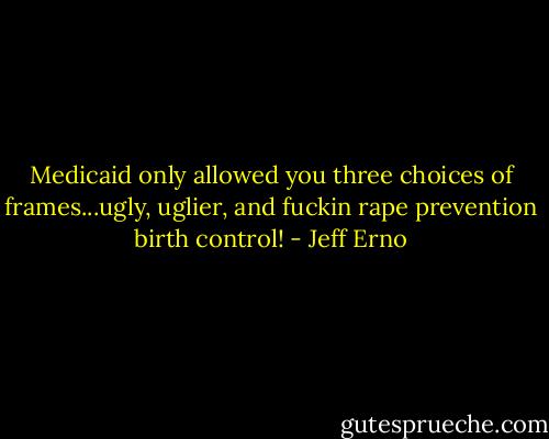 Medicaid only allowed you three choices of<br />frames...ugly, uglier, and fuckin rape prevention birth control! - Jeff Erno