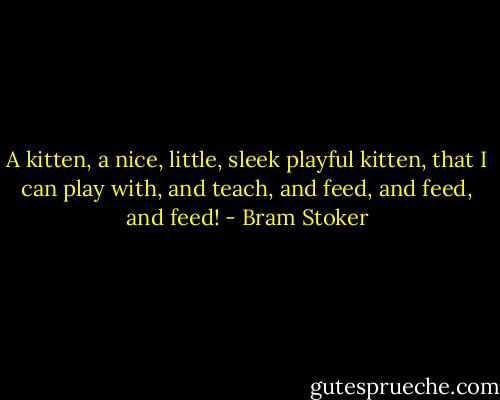 A kitten, a nice, little, sleek playful kitten, that I can play with, and teach, and feed, and feed, and feed! - Bram Stoker