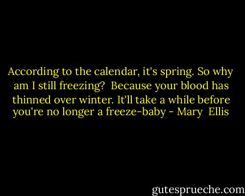 According to the calendar, it's spring. So why am I still freezing?<br /><br />Because your blood has thinned over winter. It'll take a while before you're no longer a freeze-baby - Mary  Ellis
