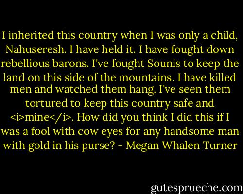 I inherited this country when I was only a child, Nahuseresh. I have held it. I have fought down rebellious barons. I've fought Sounis to keep the land on this side of the mountains. I have killed men and watched them hang. I've seen them tortured to keep this country safe and <i>mine</i>. How did you think I did this if I was a fool with cow eyes for any handsome man with gold in his purse? - Megan Whalen Turner