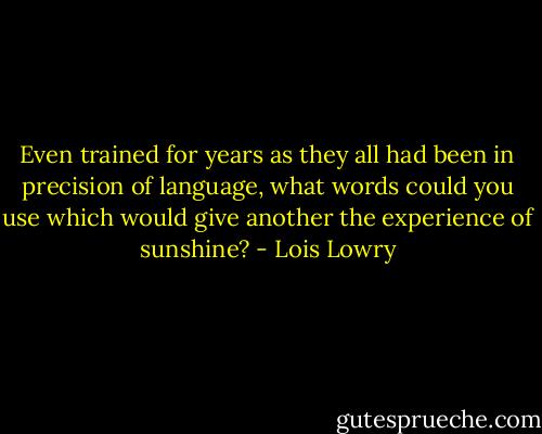 Even trained for years as they all had been in precision of language, what words could you use which would give another the experience of sunshine? - Lois Lowry