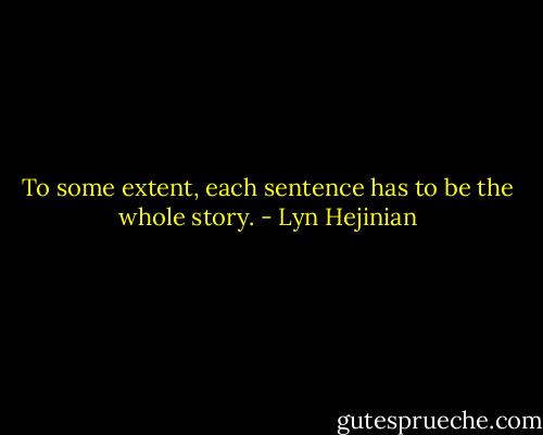 To some extent, each sentence has to be the whole story. - Lyn Hejinian