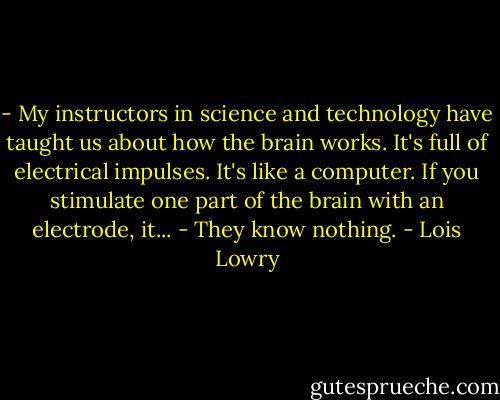 - My instructors in science and technology have taught us about how the brain works. It's full of electrical impulses. It's like a computer. If you stimulate one part of the brain with an electrode, it...<br />- They know nothing. - Lois Lowry