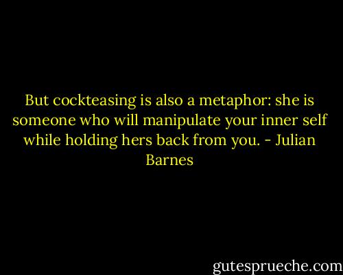 But cockteasing is also a metaphor: she is someone who will manipulate your inner self while holding hers back from you. - Julian Barnes