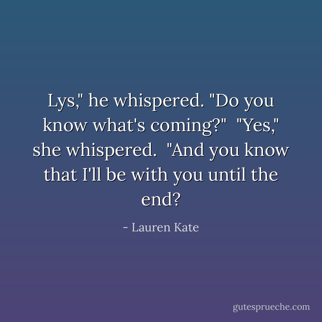 Lys," he whispered. "Do you know what's coming?"<br /><br />"Yes," she whispered.<br /><br />"And you know that I'll be with you until the end? - Lauren Kate