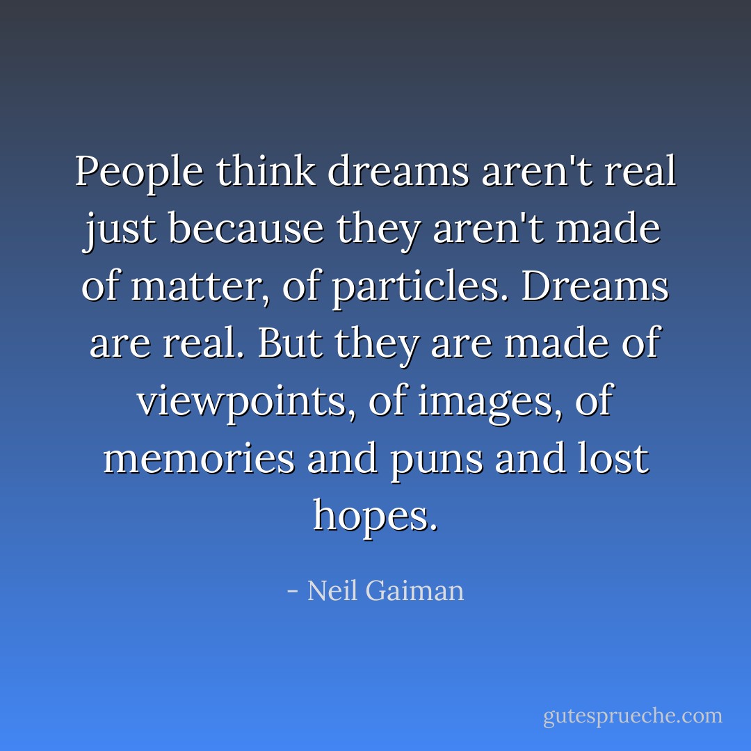 People think dreams aren't real just because they aren't made of matter, of particles. Dreams are real. But they are made of viewpoints, of images, of memories and puns and lost hopes. - Neil Gaiman