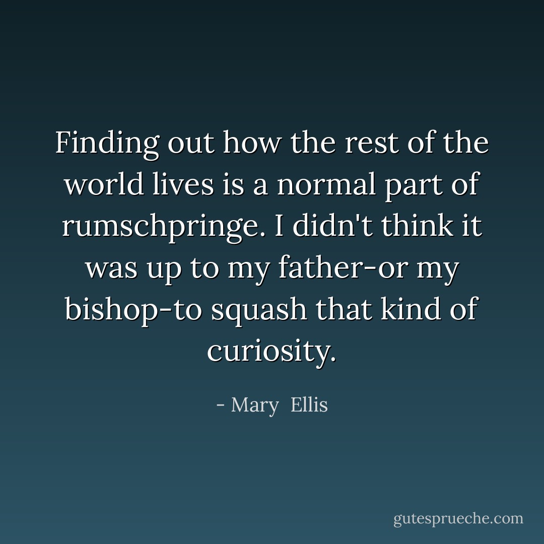 Finding out how the rest of the world lives is a normal part of rumschpringe. I didn't think it was up to my father-or my bishop-to squash that kind of curiosity. - Mary  Ellis