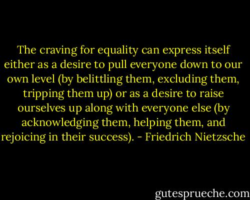 The craving for equality can express itself either as a desire to pull everyone down to our own level (by belittling them, excluding them, tripping them up) or as a desire to raise ourselves up along with everyone else (by acknowledging them, helping them, and rejoicing in their success). - Friedrich Nietzsche
