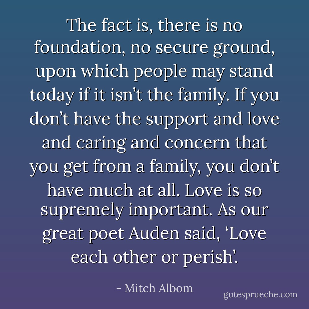 The fact is, there is no foundation, no secure ground, upon which people may stand today if it isn’t the family. If you don’t have the support and love and caring and concern that you get from a family, you don’t have much at all. Love is so supremely important. As our great poet Auden said, ‘Love each other or perish’. - Mitch Albom