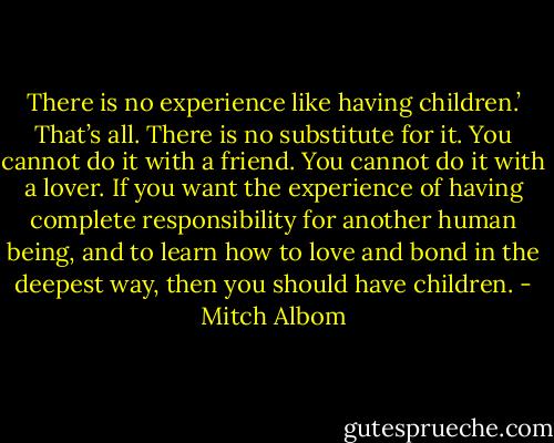 There is no experience like having children.’ That’s all. There is no substitute for it. You cannot do it with a friend. You cannot do it with a lover. If you want the experience of having complete responsibility for another human being, and to learn how to love and bond in the deepest way, then you should have children. - Mitch Albom