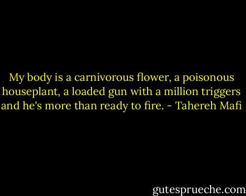My body is a carnivorous flower, a poisonous houseplant, a loaded gun with a million triggers and he's more than ready to fire. - Tahereh Mafi