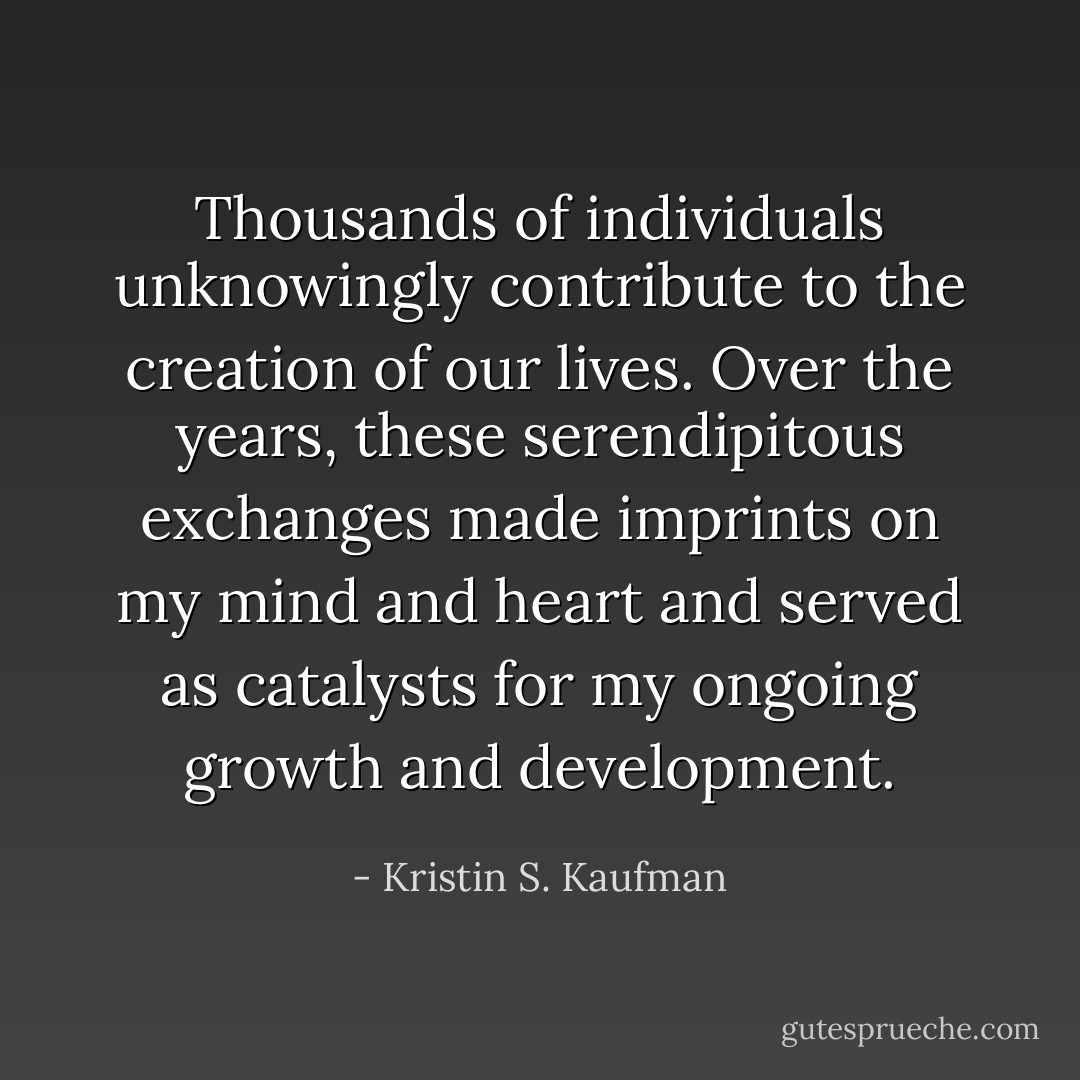 Thousands of individuals unknowingly contribute to the creation of our lives. Over the years, these serendipitous exchanges made imprints on my mind and heart and served as catalysts for my ongoing growth and development. - Kristin S. Kaufman