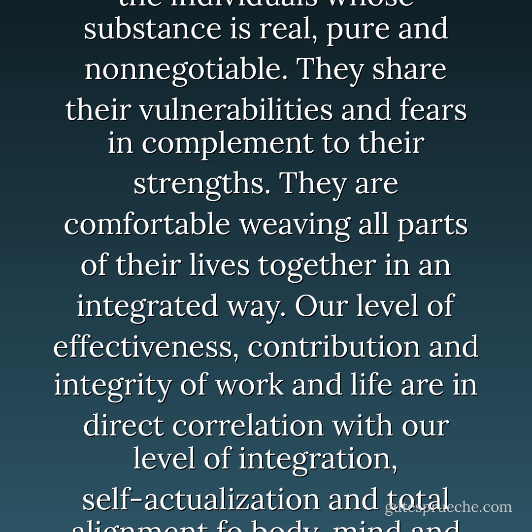 Alignment begins with a constituency of one. These are the individuals whose substance is real, pure and nonnegotiable. They share their vulnerabilities and fears in complement to their strengths. They are comfortable weaving all parts of their lives together in an integrated way. Our level of effectiveness, contribution and integrity of work and life are in direct correlation with our level of integration, self-actualization and total alignment fo body, mind and spirit. - Kristin S. Kaufman
