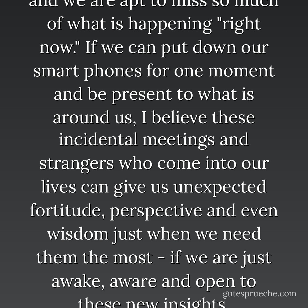 Our world is moving so fast and we are apt to miss so much of what is happening "right now." If we can put down our smart phones for one moment and be present to what is around us, I believe these incidental meetings and strangers who come into our lives can give us unexpected fortitude, perspective and even wisdom just when we need them the most - if we are just awake, aware and open to these new insights. - Kristin S. Kaufman