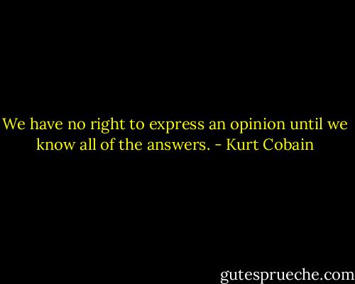 We have no right to express an opinion until we know all of the answers. - Kurt Cobain