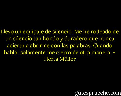 Llevo un equipaje de silencio. Me he rodeado de un silencio tan hondo y duradero que nunca acierto a abrirme con las palabras. Cuando hablo, solamente me cierro de otra manera. - Herta Müller