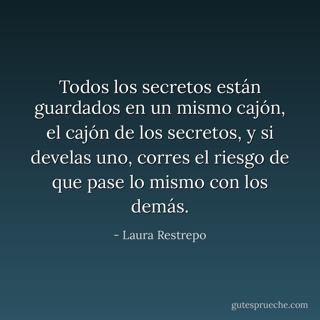 Todos los secretos están guardados en un mismo cajón, el cajón de los secretos, y si develas uno, corres el riesgo de que pase lo mismo con los demás. - Laura Restrepo