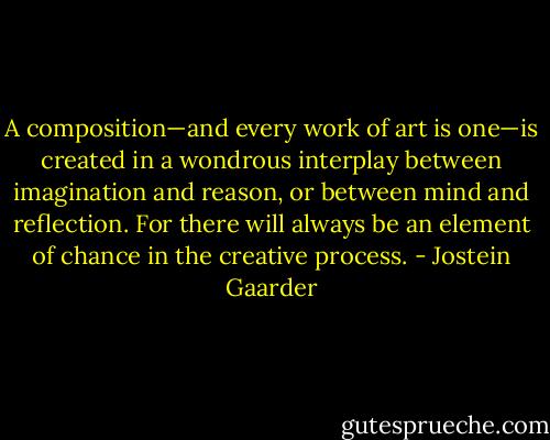 A composition—and every work of art is one—is created in a wondrous interplay between imagination and reason, or between mind and reflection. For there will always be an element of chance in the creative process. - Jostein Gaarder