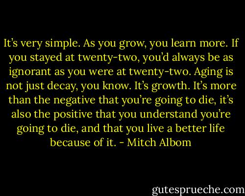 It’s very simple. As you grow, you learn more. If you stayed at twenty-two, you’d always be as ignorant as you were at twenty-two. Aging is not just decay, you know. It’s growth. It’s more than the negative that you’re going to die, it’s also the positive that you understand you’re going to die, and that you live a better life because of it. - Mitch Albom