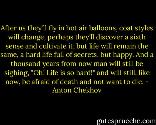 After us they'll fly in hot air balloons, coat styles will change, perhaps they'll discover a sixth sense and cultivate it, but life will remain the same, a hard life full of secrets, but happy. And a thousand years from now man will still be sighing, "Oh! Life is so hard!" and will still, like now, be afraid of death and not want to die. - Anton Chekhov