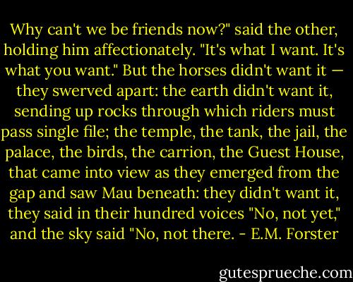 Why can't we be friends now?" said the other, holding him affectionately. "It's what I want. It's what you want." But the horses didn't want it — they swerved apart: the earth didn't want it, sending up rocks through which riders must pass single file; the temple, the tank, the jail, the palace, the birds, the carrion, the Guest House, that came into view as they emerged from the gap and saw Mau beneath: they didn't want it, they said in their hundred voices "No, not yet," and the sky said "No, not there. - E.M. Forster