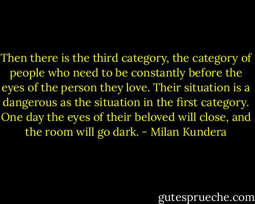 Then there is the third category, the category of people who need to be constantly before the eyes of the person they love. Their situation is a dangerous as the situation in the first category. One day the eyes of their beloved will close, and the room will go dark. - Milan Kundera