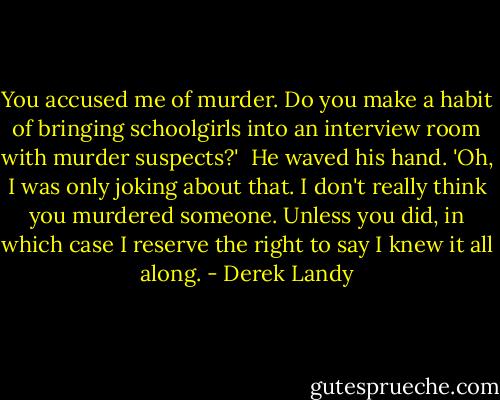 You accused me of murder. Do you make a habit of bringing schoolgirls into an interview room with murder suspects?' <br />He waved his hand. 'Oh, I was only joking about that. I don't really think you murdered someone. Unless you did, in which case I reserve the right to say I knew it all along. - Derek Landy