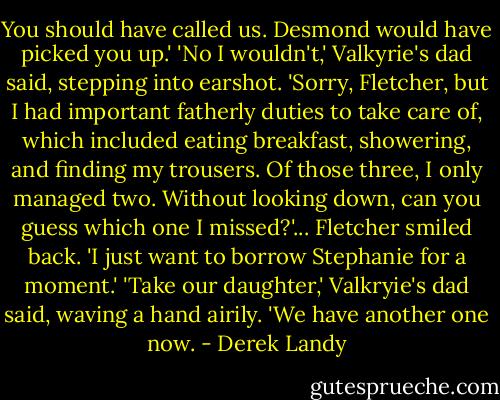 You should have called us. Desmond would have picked you up.'<br />'No I wouldn't,' Valkyrie's dad said, stepping into earshot. 'Sorry, Fletcher, but I had important fatherly duties to take care of, which included eating breakfast, showering, and finding my trousers. Of those three, I only managed two. Without looking down, can you guess which one I missed?'... Fletcher smiled back. 'I just want to borrow Stephanie for a moment.'<br />'Take our daughter,' Valkryie's dad said, waving a hand airily. 'We have another one now. - Derek Landy
