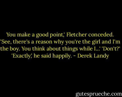 You make a good point,' Fletcher conceded. 'See, there's a reason why you're the girl and I'm the boy. You think about things while I...'<br />'Don't?'<br />'Exactly,' he said happily. - Derek Landy