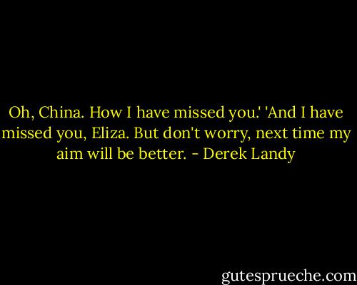 Oh, China. How I have missed you.'<br />'And I have missed you, Eliza. But don't worry, next time my aim will be better. - Derek Landy