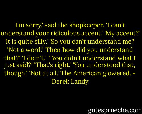 I'm sorry,' said the shopkeeper. 'I can't understand your ridiculous accent.'<br />'My accent?'<br />'It is quite silly.'<br />'So you can't understand me?'<br />'Not a word.'<br />'Then how did you understand that?'<br />'I didn't.' <br />''You didn't understand what I just said?'<br />'That's right.'<br />'You understood that, though.'<br />'Not at all.'<br />The American glowered. - Derek Landy