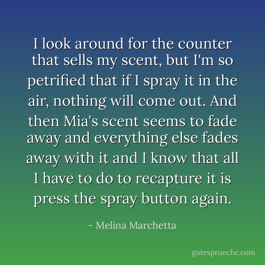 I look around for the counter that sells my scent, but I'm so petrified that if I spray it in the air, nothing will come out. And then Mia's scent seems to fade away and everything else fades away with it and I know that all I have to do to recapture it is press the spray button again. - Melina Marchetta