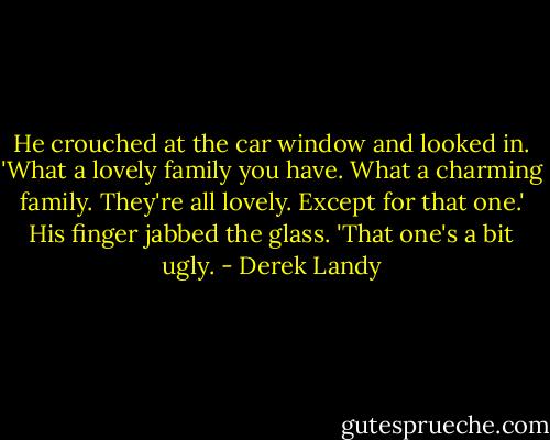 He crouched at the car window and looked in. 'What a lovely family you have. What a charming family. They're all lovely. Except for that one.' His finger jabbed the glass. 'That one's a bit ugly. - Derek Landy