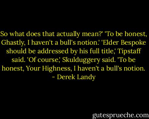 So what does that actually mean?'<br />'To be honest, Ghastly, I haven't a bull's notion.'<br />'Elder Bespoke should be addressed by his full title,' Tipstaff said.<br />'Of course,' Skulduggery said. 'To be honest, Your Highness, I haven't a bull's notion. - Derek Landy