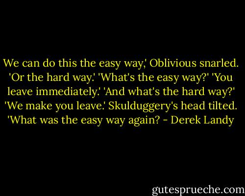 We can do this the easy way,' Oblivious snarled. 'Or the hard way.'<br />'What's the easy way?'<br />'You leave immediately.'<br />'And what's the hard way?'<br />'We make you leave.'<br />Skulduggery's head tilted. 'What was the easy way again? - Derek Landy
