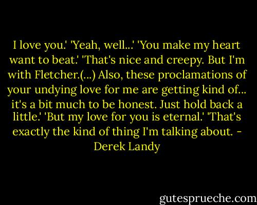 I love you.'<br />'Yeah, well...'<br />'You make my heart want to beat.'<br />'That's nice and creepy. But I'm with Fletcher.(...) Also, these proclamations of your undying love for me are getting kind of... it's a bit much to be honest. Just hold back a little.'<br />'But my love for you is eternal.'<br />'That's exactly the kind of thing I'm talking about. - Derek Landy