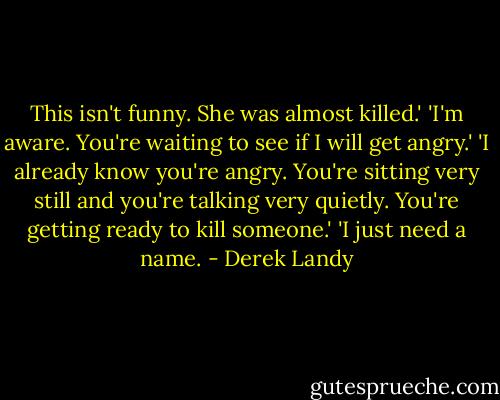 This isn't funny. She was almost killed.'<br />'I'm aware. You're waiting to see if I will get angry.'<br />'I already know you're angry. You're sitting very still and you're talking very quietly. You're getting ready to kill someone.'<br />'I just need a name. - Derek Landy