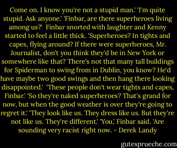 Come on. I know you're not a stupid man.'<br />'I'm quite stupid. Ask anyone.'<br />'Finbar, are there superheroes living among us?' <br />Finbar snorted with laughter and Kenny started to feel a little thick. 'Superheroes? In tights and capes, flying around? If there were superheroes, Mr. Journalist, don't you think they'd be in New York or somewhere like that? There's not that many tall buildings for Spiderman to swing from in Dublin, you know? He'd have maybe two good swings and then hang there looking disappointed.' <br />'These people don't wear tights and capes, Finbar.'<br />'So they're naked superheroes? That's grand for now, but when the good weather is over they're going to regret it.'<br />'They look like us. They dress like us. But they're not like us. They're different.'<br />'You,' Finbar said. 'Are sounding very racist right now. - Derek Landy