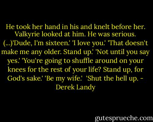 He took her hand in his and knelt before her. Valkyrie looked at him. He was serious. (...)'Dude, I'm sixteen.'<br />'I love you.'<br />'That doesn't make me any older. Stand up.'<br />'Not until you say yes.'<br />'You're going to shuffle around on your knees for the rest of your life? Stand up, for God's sake.'<br />'Be my wife.' <br />'Shut the hell up. - Derek Landy