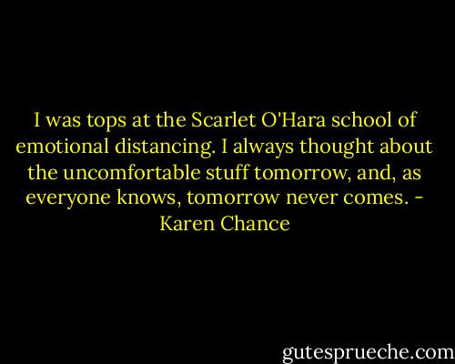 I was tops at the Scarlet O'Hara school of emotional distancing. I always thought about the uncomfortable stuff tomorrow, and, as everyone knows, tomorrow never comes. - Karen Chance